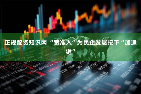 正规配资知识网 “宽准入”为民企发展按下“加速键”