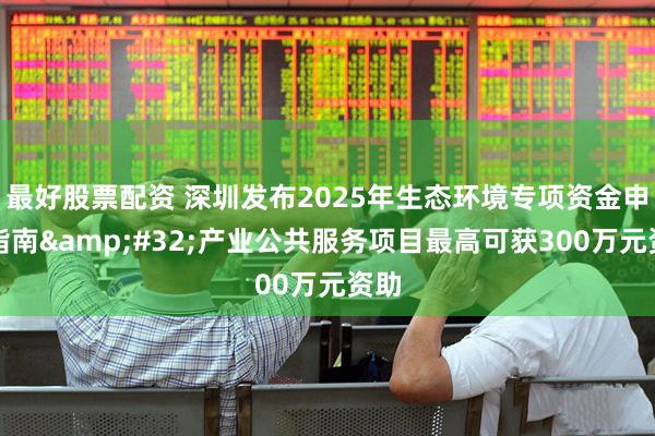 最好股票配资 深圳发布2025年生态环境专项资金申报指南&#32;产业公共服务项目最高可获300万元资助