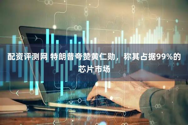 配资评测网 特朗普夸赞黄仁勋，称其占据99%的芯片市场