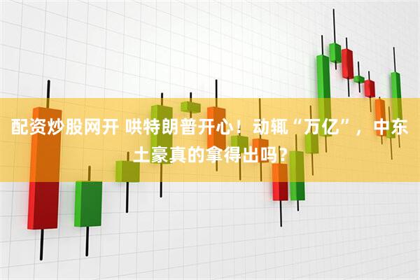 配资炒股网开 哄特朗普开心！动辄“万亿”，中东土豪真的拿得出吗？