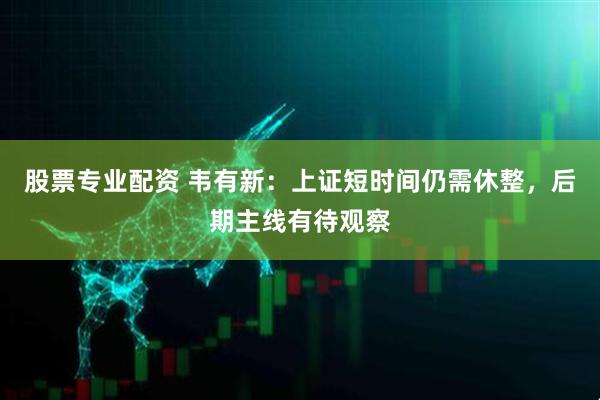 股票专业配资 韦有新：上证短时间仍需休整，后期主线有待观察