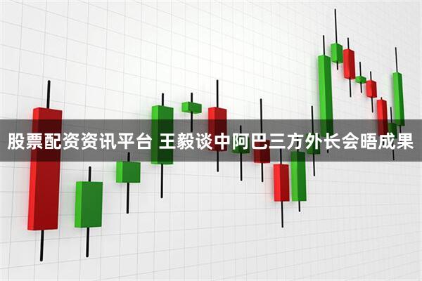 股票配资资讯平台 王毅谈中阿巴三方外长会晤成果