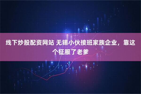 线下炒股配资网站 无锡小伙接班家族企业，靠这个征服了老爹