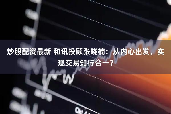 炒股配资最新 和讯投顾张晓楠：从内心出发，实现交易知行合一？