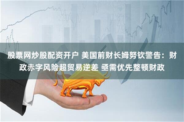 股票网炒股配资开户 美国前财长姆努钦警告：财政赤字风险超贸易逆差 亟需优先整顿财政