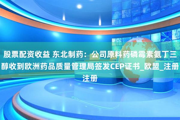 股票配资收益 东北制药：公司原料药磷霉素氨丁三醇收到欧洲药品质量管理局签发CEP证书_欧盟_注册