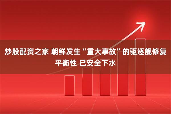 炒股配资之家 朝鲜发生“重大事故”的驱逐舰修复平衡性 已安全下水