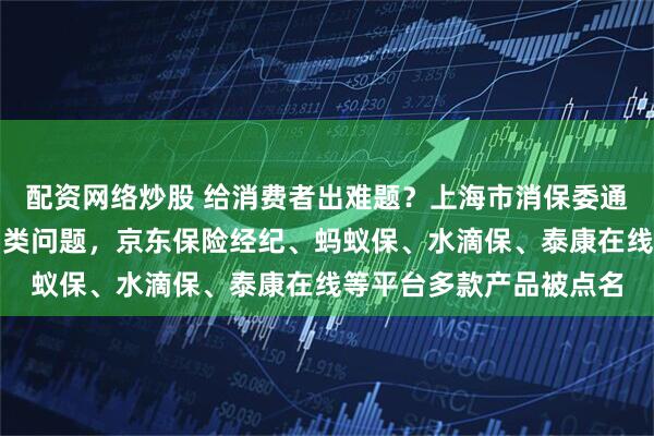 配资网络炒股 给消费者出难题？上海市消保委通报互联网保险领域存四类问题，京东保险经纪、蚂蚁保、水滴保、泰康在线等平台多款产品被点名
