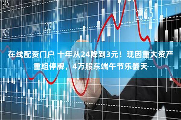 在线配资门户 十年从24降到3元！现因重大资产重组停牌，4万股东端午节乐翻天