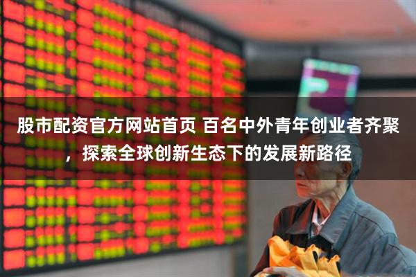 股市配资官方网站首页 百名中外青年创业者齐聚，探索全球创新生态下的发展新路径