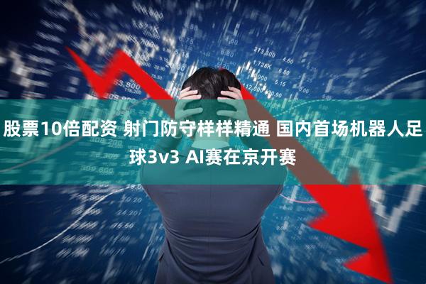 股票10倍配资 射门防守样样精通 国内首场机器人足球3v3 AI赛在京开赛