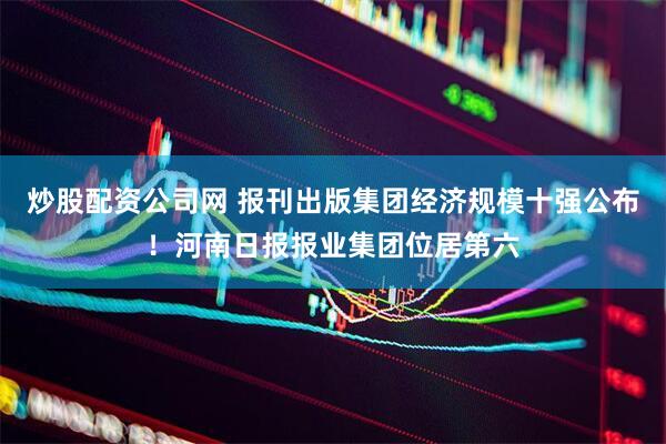 炒股配资公司网 报刊出版集团经济规模十强公布！河南日报报业集团位居第六