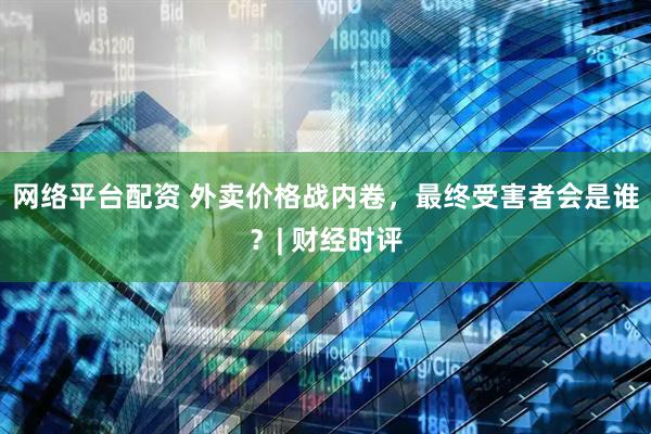 网络平台配资 外卖价格战内卷，最终受害者会是谁？| 财经时评
