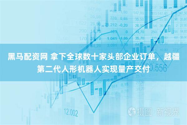 黑马配资网 拿下全球数十家头部企业订单，越疆第二代人形机器人实现量产交付