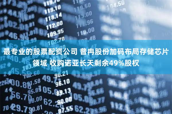 最专业的股票配资公司 普冉股份加码布局存储芯片领域 收购诺亚长天剩余49%股权