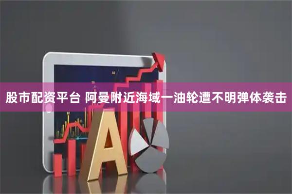 股市配资平台 阿曼附近海域一油轮遭不明弹体袭击