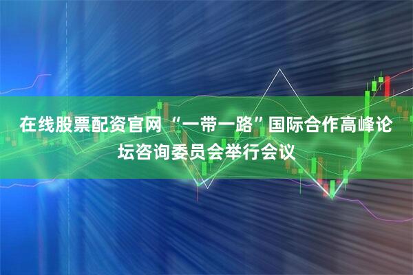 在线股票配资官网 “一带一路”国际合作高峰论坛咨询委员会举行会议