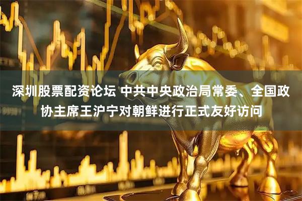 深圳股票配资论坛 中共中央政治局常委、全国政协主席王沪宁对朝鲜进行正式友好访问