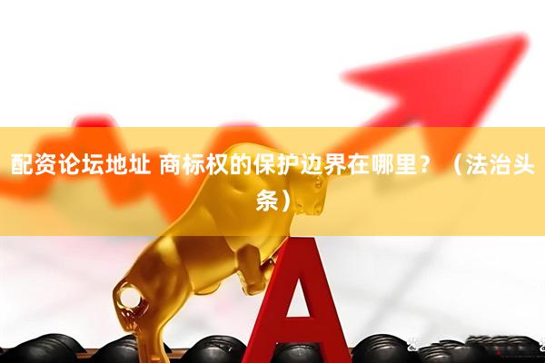 配资论坛地址 商标权的保护边界在哪里？（法治头条）