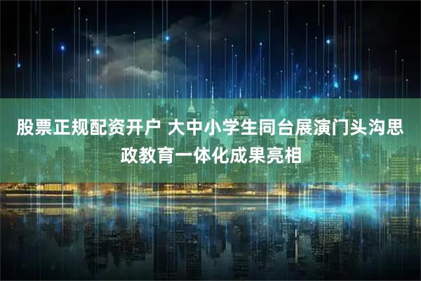 股票正规配资开户 大中小学生同台展演门头沟思政教育一体化成果亮相